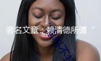 署名文章：賴清德所謂“國家”邪說中的十處錯誤