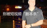 別被短視頻“劇本殺”（“融”觀跌落）——“看護明亮清明網(wǎng)絡空間”系列報道①