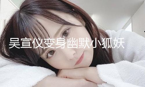 【八卦網】吳宣儀變身幽默小狐妖 媚眼如絲目光靈動
