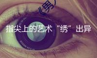 指尖上的藝術(shù)“繡”出異樣人生