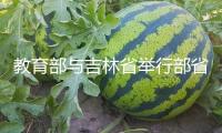 教育部與吉林省舉行部省會(huì)商會(huì)議：加速打造職業(yè)教育立異開展高地