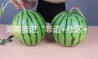 湖南推進(jìn)“非遺+社區(qū)+體會”交融