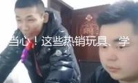 當(dāng)心！這些熱銷玩具、學(xué)生文具 竟存在這么多安全隱患→